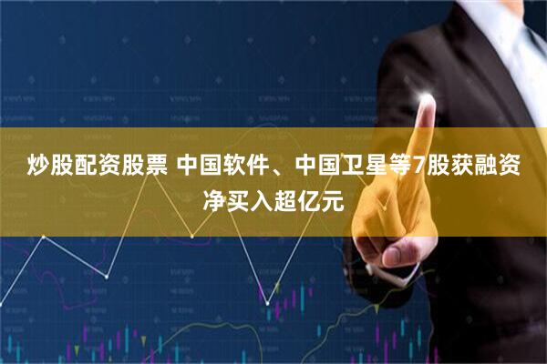 炒股配资股票 中国软件、中国卫星等7股获融资净买入超亿元