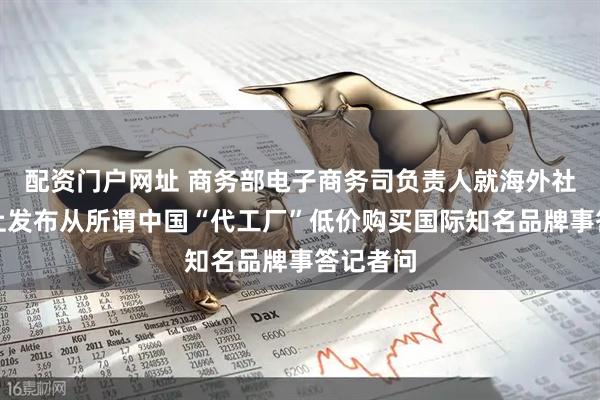配资门户网址 商务部电子商务司负责人就海外社交平台上发布从所谓中国“代工厂”低价购买国际知名品牌事答记者问