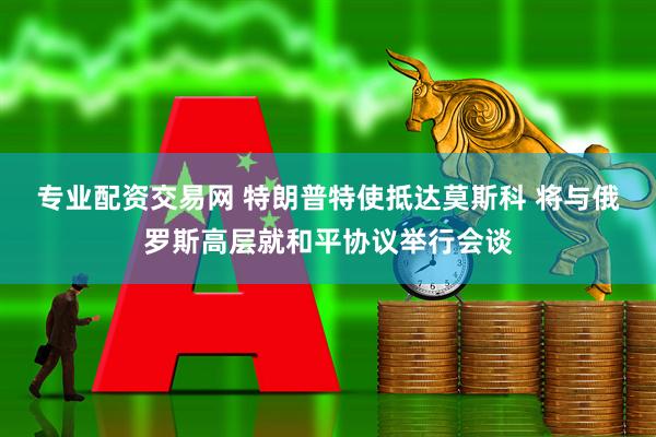 专业配资交易网 特朗普特使抵达莫斯科 将与俄罗斯高层就和平协议举行会谈