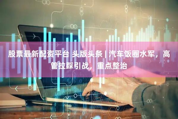 股票最新配资平台 头版头条 | 汽车饭圈水军，高管拉踩引战，重点整治