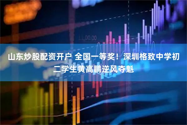 山东炒股配资开户 全国一等奖！深圳格致中学初二学生黄高鹏逆风夺魁