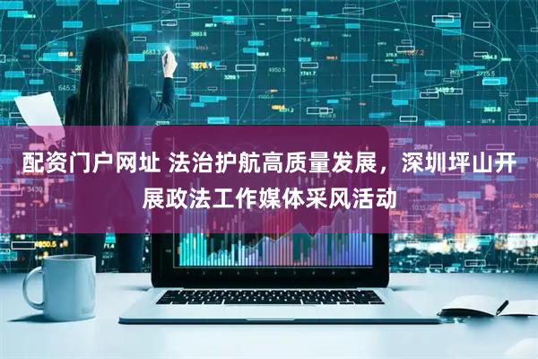 配资门户网址 法治护航高质量发展，深圳坪山开展政法工作媒体采风活动