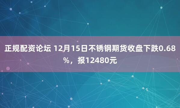 正规配资论坛 12月15日不锈钢期货收盘下跌0.68%，报12480元