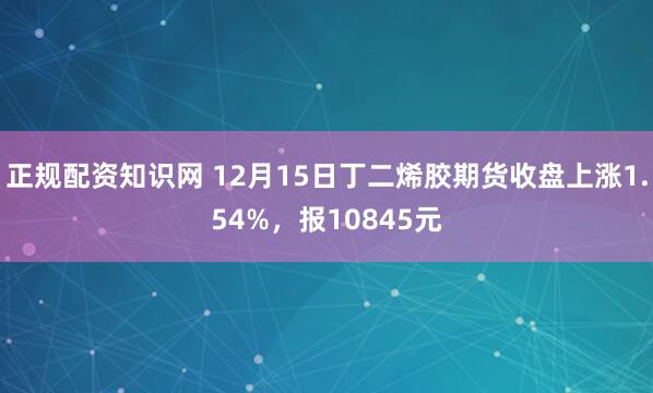 正规配资知识网 12月15日丁二烯胶期货收盘上涨1.54%，报10845元