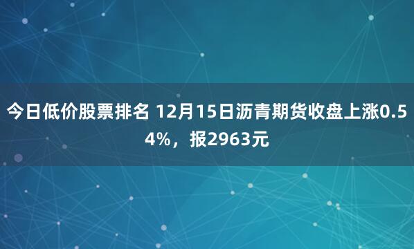 今日低价股票排名 12月15日沥青期货收盘上涨0.54%，报2963元