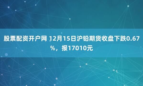 股票配资开户网 12月15日沪铅期货收盘下跌0.67%，报17010元