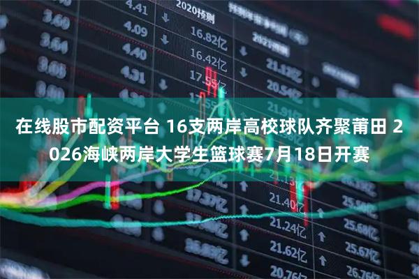 在线股市配资平台 16支两岸高校球队齐聚莆田 2026海峡两岸大学生篮球赛7月18日开赛