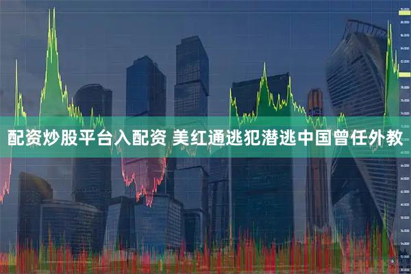 配资炒股平台入配资 美红通逃犯潜逃中国曾任外教