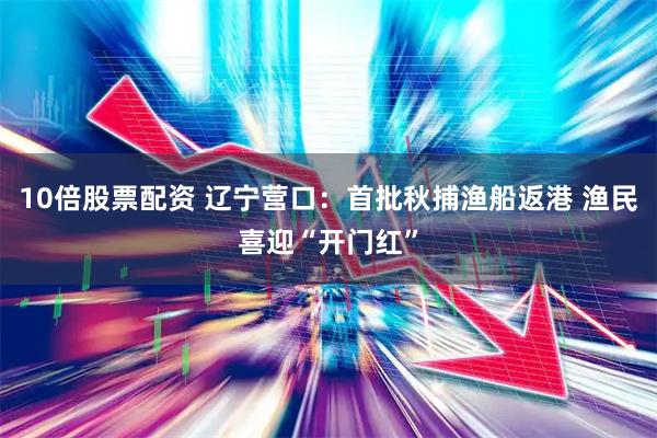 10倍股票配资 辽宁营口：首批秋捕渔船返港 渔民喜迎“开门红”