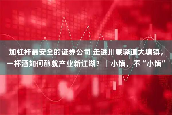加杠杆最安全的证券公司 走进川藏驿道大塘镇，一杯酒如何酿就产业新江湖？｜小镇，不“小镇”